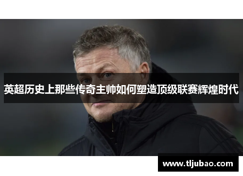 英超历史上那些传奇主帅如何塑造顶级联赛辉煌时代